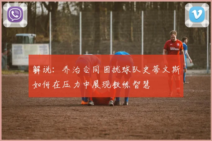 解说：乔治合同困扰球队史蒂文斯如何在压力中展现教练智慧