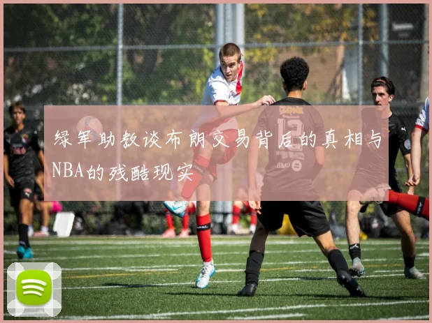 绿军助教谈布朗交易背后的真相与NBA的残酷现实