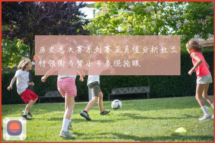 历史总决赛系列赛正负值分析杜兰特领衔马努小卡表现抢眼