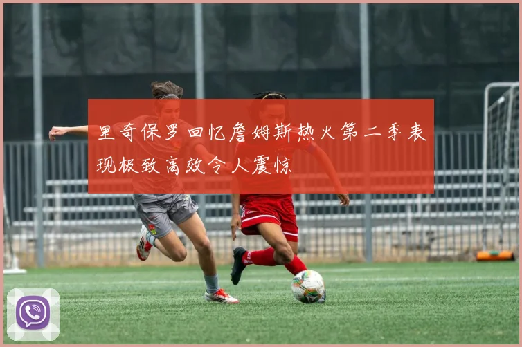 里奇保罗回忆詹姆斯热火第二季表现极致高效令人震惊