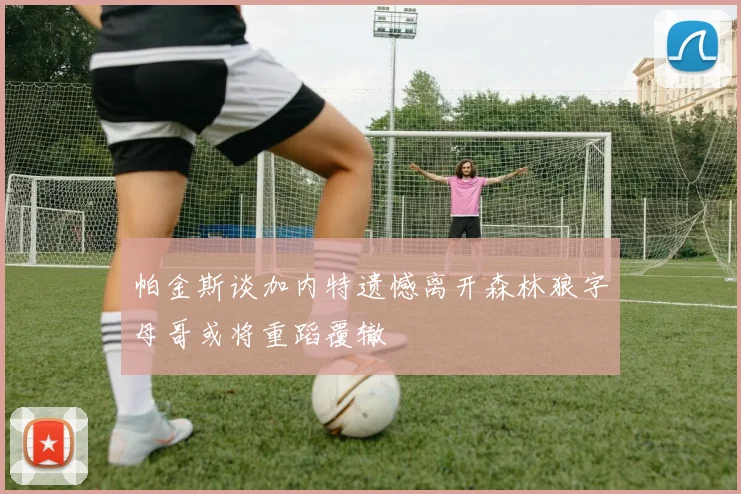 帕金斯谈加内特遗憾离开森林狼字母哥或将重蹈覆辙