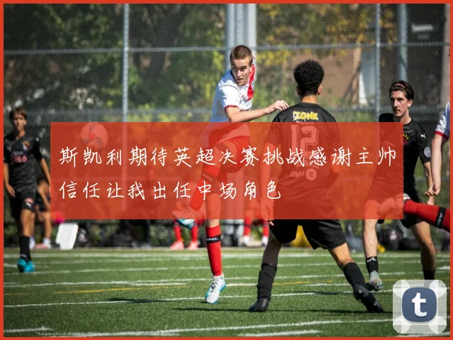 斯凯利期待英超决赛挑战感谢主帅信任让我出任中场角色