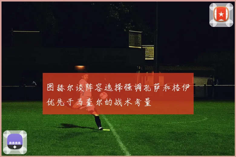 图赫尔谈阵容选择强调孔萨和格伊优先于马奎尔的战术考量