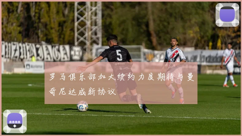 罗马俱乐部加大续约力度期待与曼奇尼达成新协议