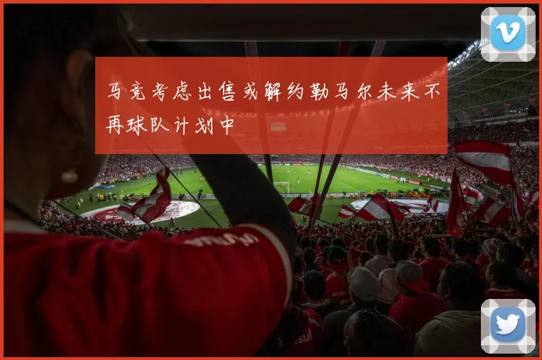 马竞考虑出售或解约勒马尔未来不再球队计划中