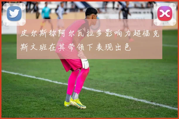 皮尔斯称阿尔瓦拉多影响力超福克斯文班在其带领下表现出色