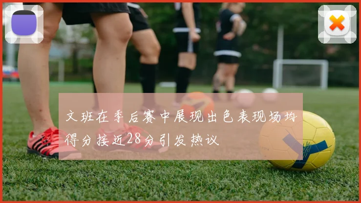 文班在季后赛中展现出色表现场均得分接近28分引发热议