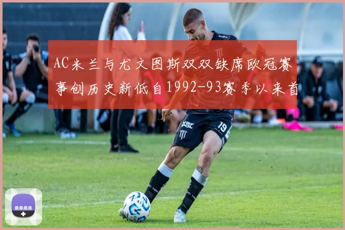 AC米兰与尤文图斯双双缺席欧冠赛事创历史新低自1992-93赛季以来首次