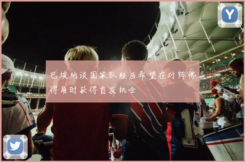 巴埃纳谈国家队经历希望在对阵佛得角时获得首发机会