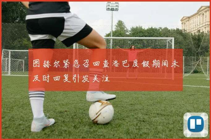 图赫尔紧急召回查洛巴度假期间未及时回复引发关注