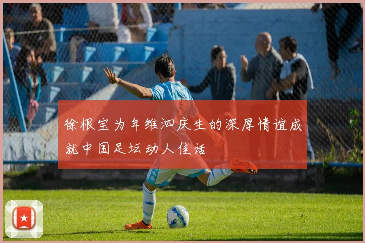 徐根宝为年维泗庆生的深厚情谊成就中国足坛动人佳话