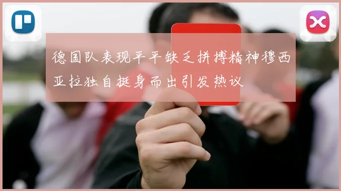 德国队表现平平缺乏拼搏精神穆西亚拉独自挺身而出引发热议