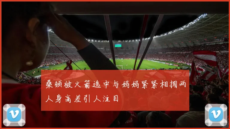 桑顿被火箭选中与妈妈紧紧相拥两人身高差引人注目