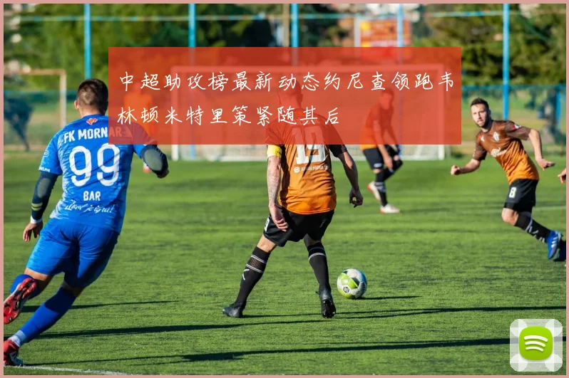 中超助攻榜最新动态约尼查领跑韦林顿米特里策紧随其后