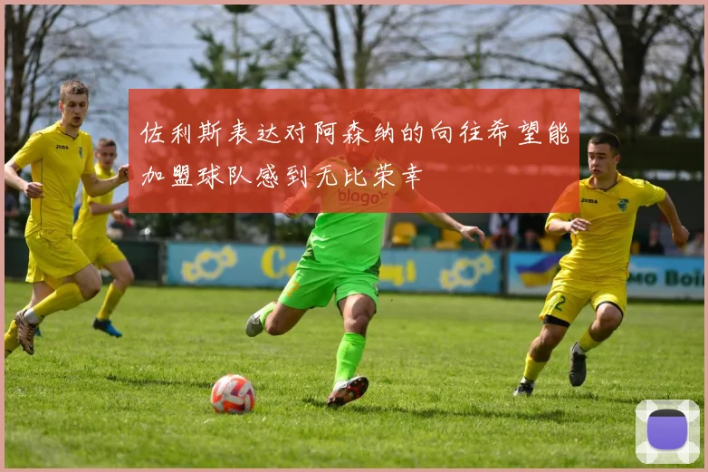 佐利斯表达对阿森纳的向往希望能加盟球队感到无比荣幸