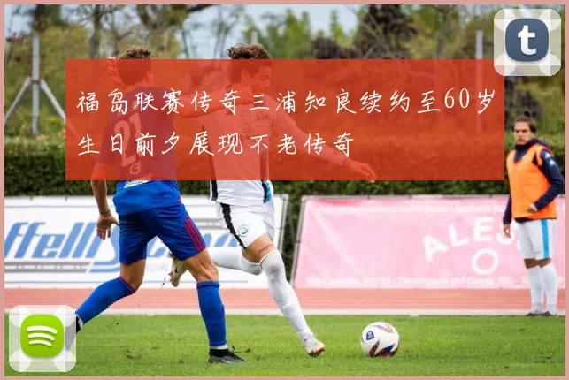 福岛联赛传奇三浦知良续约至60岁生日前夕展现不老传奇
