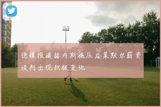 德媒报道赫内斯施压后莱默尔薪资谈判出现积极变化
