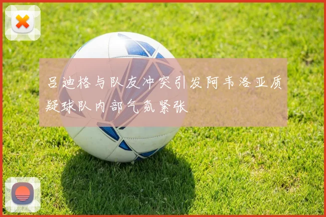 吕迪格与队友冲突引发阿韦洛亚质疑球队内部气氛紧张