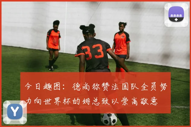 今日趣图：德尚称赞法国队全员努力向世界杯的姆总致以崇高敬意