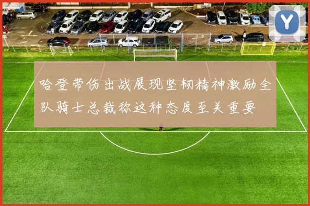 哈登带伤出战展现坚韧精神激励全队骑士总裁称这种态度至关重要