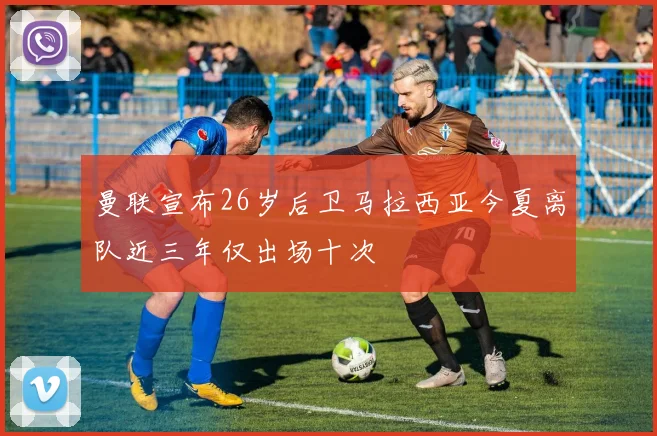 曼联宣布26岁后卫马拉西亚今夏离队近三年仅出场十次