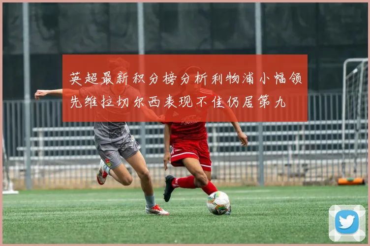 英超最新积分榜分析利物浦小幅领先维拉切尔西表现不佳仍居第九