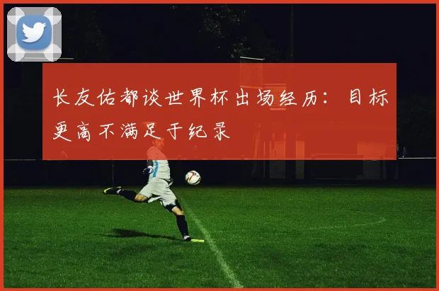 长友佑都谈世界杯出场经历：目标更高不满足于纪录