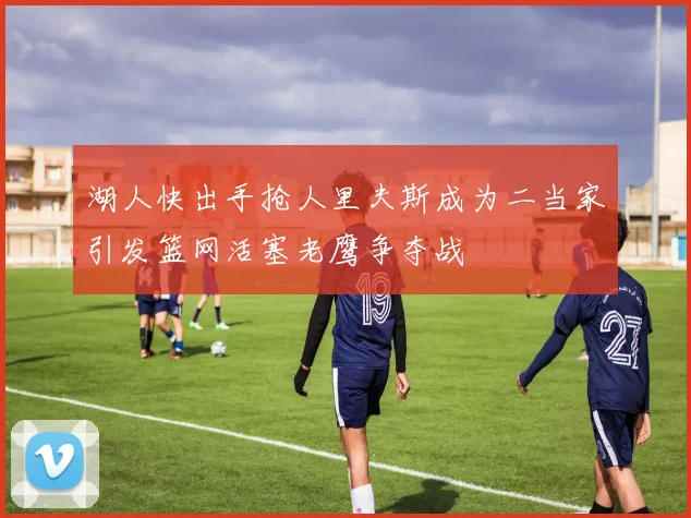 湖人快出手抢人里夫斯成为二当家引发篮网活塞老鹰争夺战