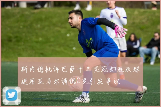 斯内德批评巴萨十年无冠却狂欢球迷用亚马尔调侃C罗引发争议