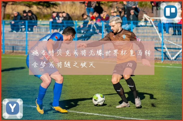 施洛特贝克或将无缘世界杯皇马转会梦或将随之破灭