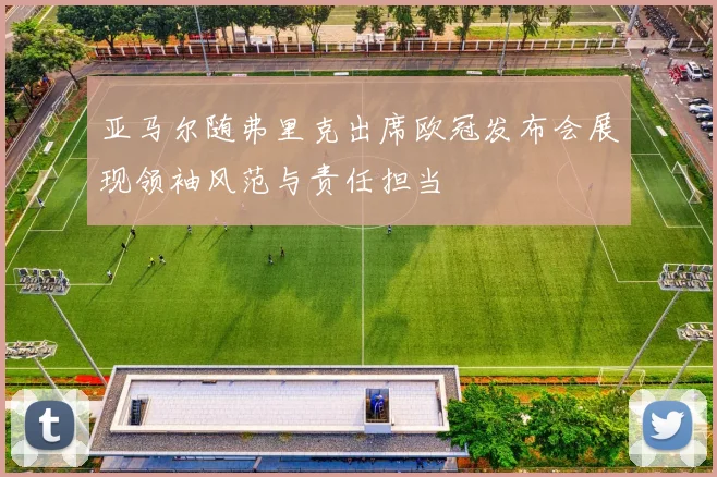 亚马尔随弗里克出席欧冠发布会展现领袖风范与责任担当